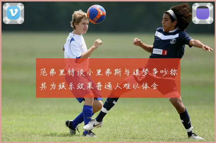 范弗里特谈小里弗斯与追梦争吵称其为娱乐效果普通人难以体会