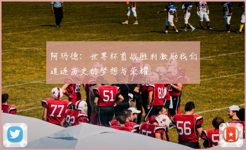 阿玛德：世界杯首战胜利激励我们追逐历史的梦想与荣耀