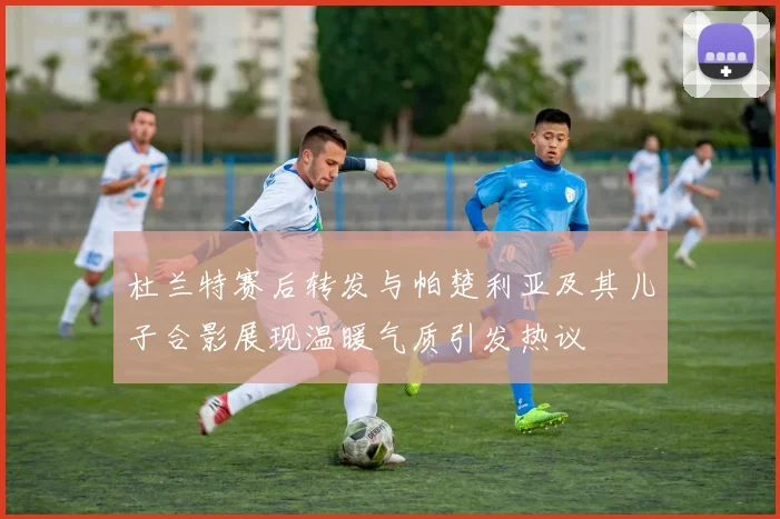 杜兰特赛后转发与帕楚利亚及其儿子合影展现温暖气质引发热议