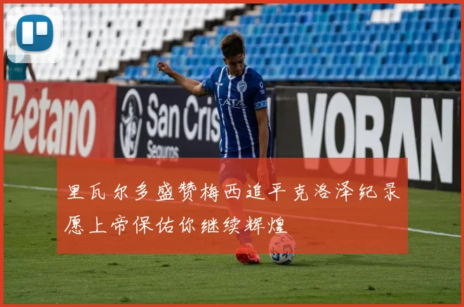 里瓦尔多盛赞梅西追平克洛泽纪录愿上帝保佑你继续辉煌
