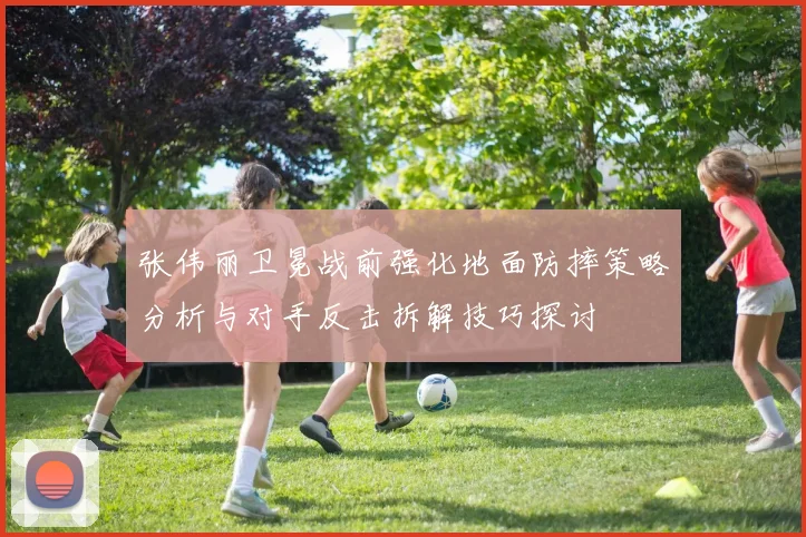 张伟丽卫冕战前强化地面防摔策略分析与对手反击拆解技巧探讨