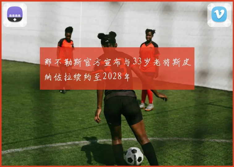 那不勒斯官方宣布与33岁老将斯皮纳佐拉续约至2028年