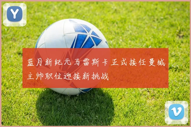 蓝月新纪元马雷斯卡正式接任曼城主帅职位迎接新挑战