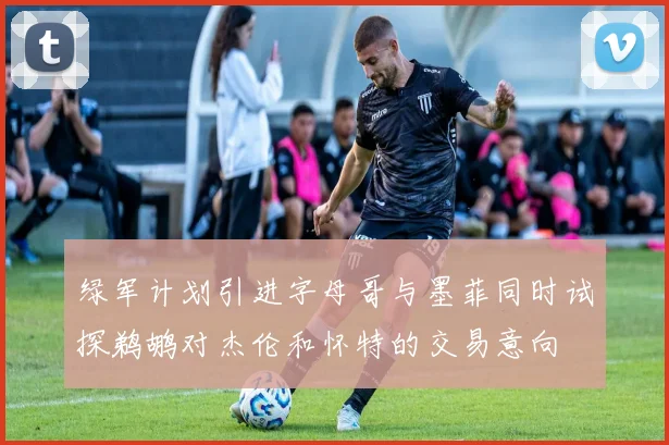 绿军计划引进字母哥与墨菲同时试探鹈鹕对杰伦和怀特的交易意向
