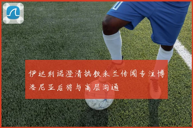 伊达利诺澄清执教米兰传闻专注博洛尼亚后将与高层沟通