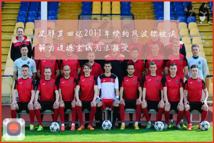 皮耶罗回忆2011年续约风波称被误解为追逐金钱无法接受