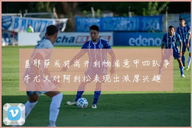 基耶萨或将离开利物浦意甲四队争夺尤文对阿利松表现出浓厚兴趣
