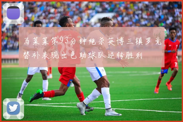 马莱莱第93分钟绝杀英博三镇罗竞替补表现出色助球队逆转胜利