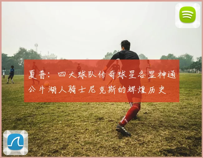 夏普：四大球队传奇球星各显神通公牛湖人骑士尼克斯的辉煌历史