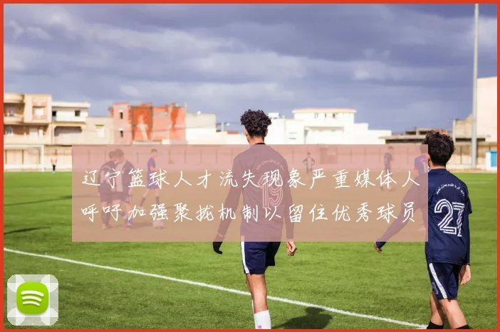 辽宁篮球人才流失现象严重媒体人呼吁加强聚拢机制以留住优秀球员
