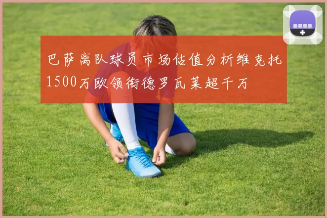 巴萨离队球员市场估值分析维克托1500万欧领衔德罗瓦莱超千万