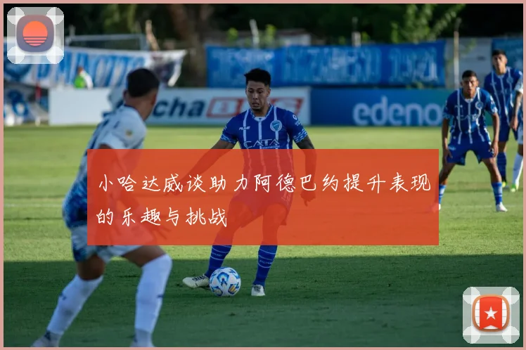 小哈达威谈助力阿德巴约提升表现的乐趣与挑战