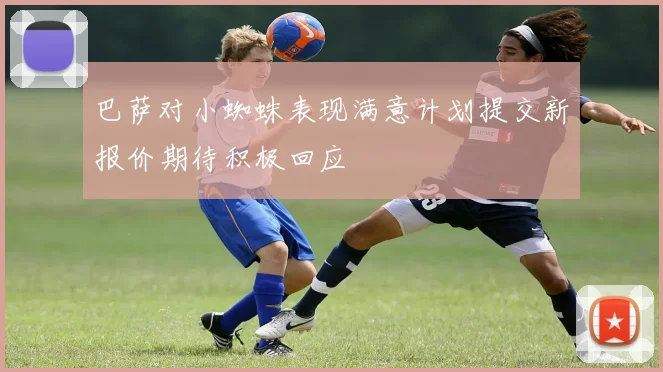 巴萨对小蜘蛛表现满意计划提交新报价期待积极回应