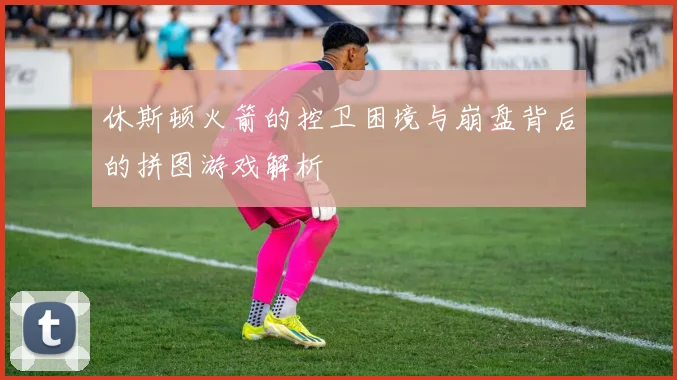 休斯顿火箭的控卫困境与崩盘背后的拼图游戏解析