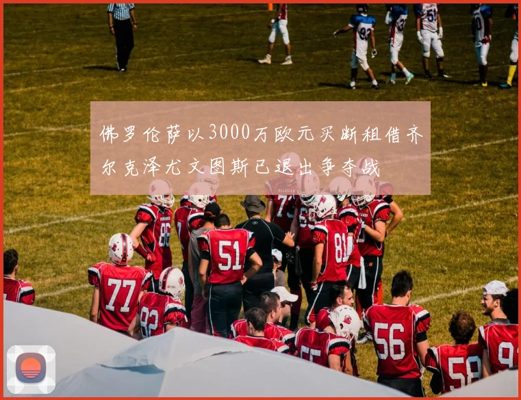 佛罗伦萨以3000万欧元买断租借齐尔克泽尤文图斯已退出争夺战