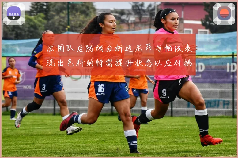 法国队后防线分析迈尼昂与帕依表现出色科纳特需提升状态以应对挑战
