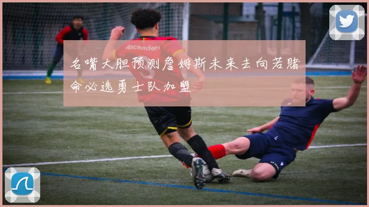 名嘴大胆预测詹姆斯未来去向若赌命必选勇士队加盟