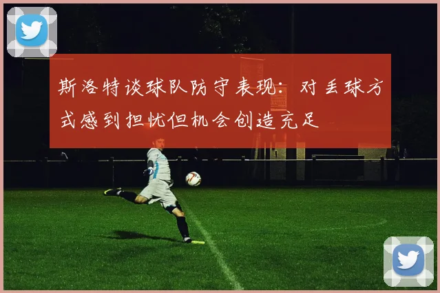 斯洛特谈球队防守表现：对丢球方式感到担忧但机会创造充足