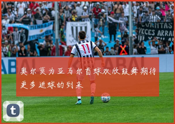 奥尔莫为亚马尔首球欢欣鼓舞期待更多进球的到来