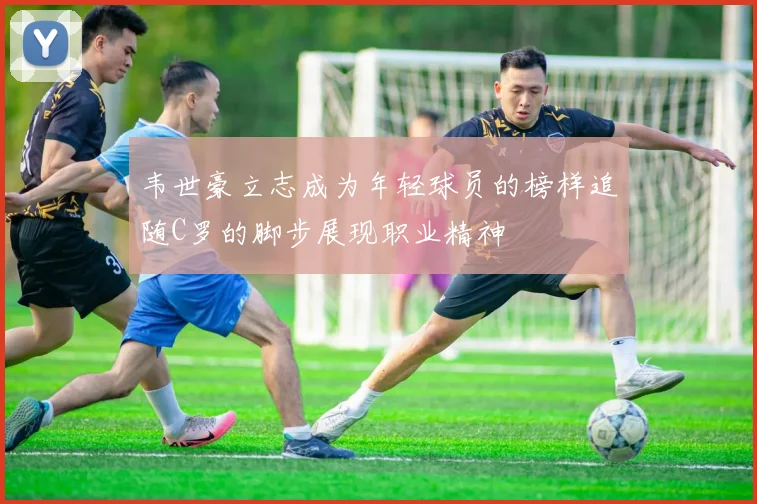 韦世豪立志成为年轻球员的榜样追随C罗的脚步展现职业精神
