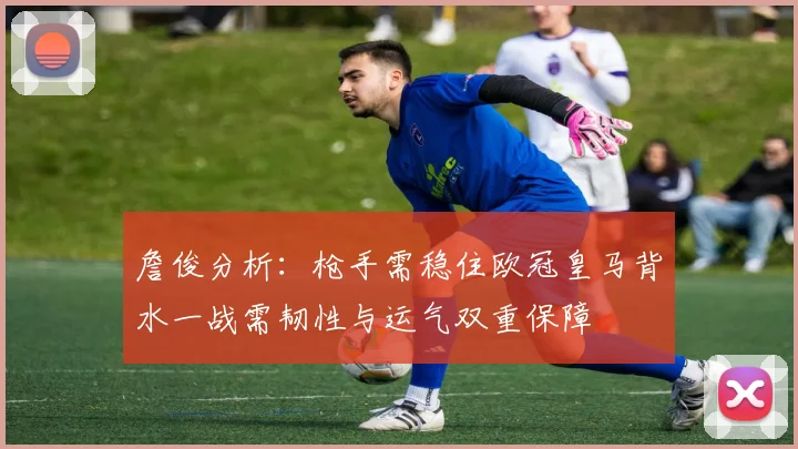 詹俊分析：枪手需稳住欧冠皇马背水一战需韧性与运气双重保障