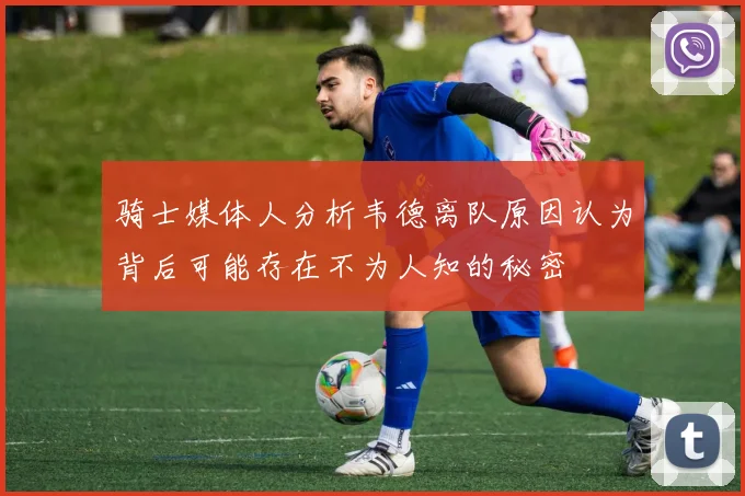 骑士媒体人分析韦德离队原因认为背后可能存在不为人知的秘密