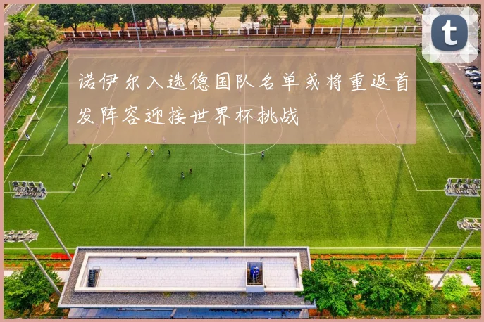 诺伊尔入选德国队名单或将重返首发阵容迎接世界杯挑战