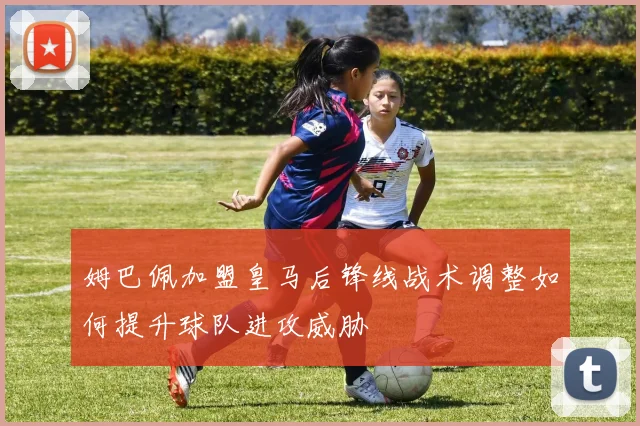 姆巴佩加盟皇马后锋线战术调整如何提升球队进攻威胁