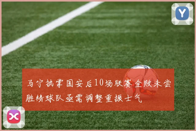 马宁执掌国安后10场联赛全败未尝胜绩球队亟需调整重振士气