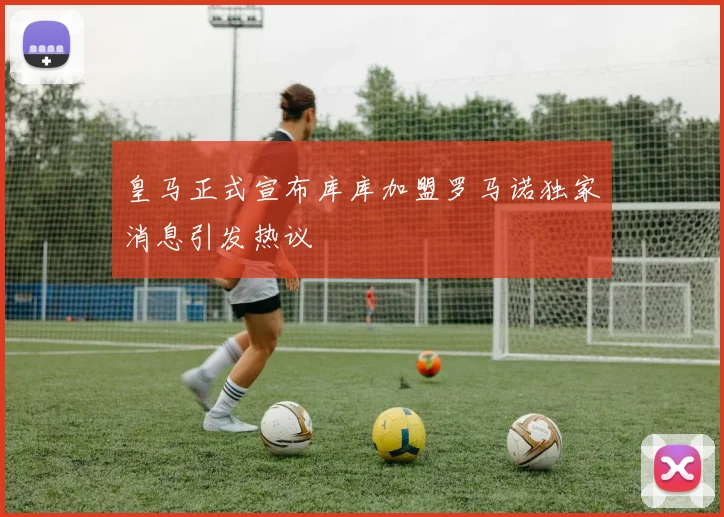 皇马正式宣布库库加盟罗马诺独家消息引发热议