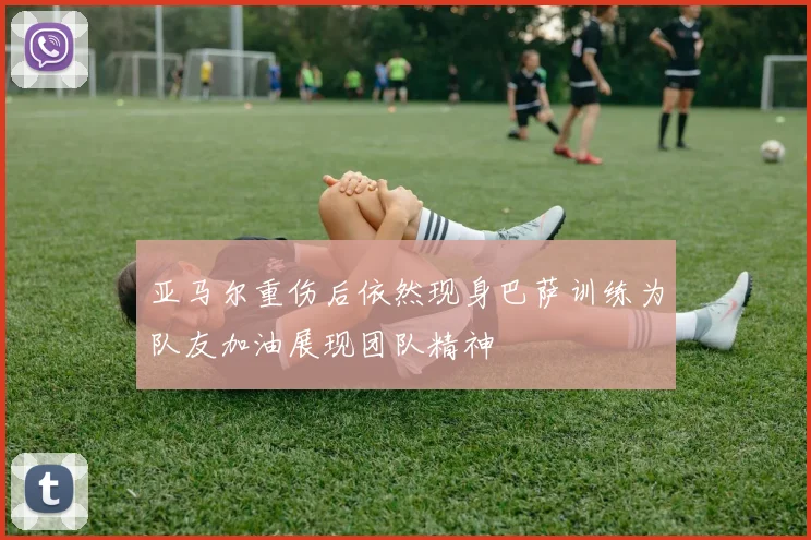 亚马尔重伤后依然现身巴萨训练为队友加油展现团队精神