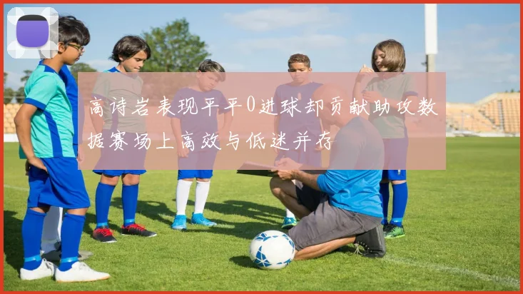 高诗岩表现平平0进球却贡献助攻数据赛场上高效与低迷并存