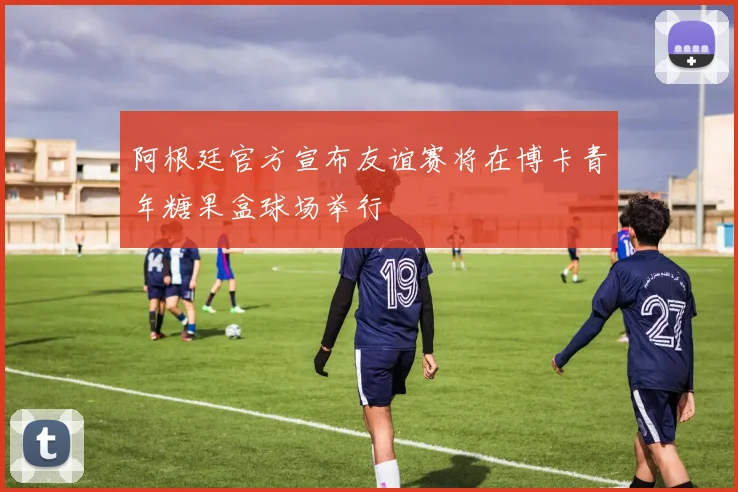 阿根廷官方宣布友谊赛将在博卡青年糖果盒球场举行